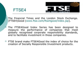FTSE4


The Financial Times and the London Stock Exchange.
(FTSE4)Good (www.ftse.com/ftse4good/index.jsp).



The FTSE4Good Index Series has been designed to
measure the performance of companies that meet
globally recognised corporate responsibility standards,
and to facilitate investment in those companies.



FTSE brand make FTSE4Good the index of choice for the
creation of Socially Responsible Investment products.

 