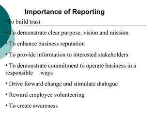 Importance of Reporting
•To build trust
• To demonstrate clear purpose, vision and mission
• To enhance business reputation
• To provide information to interested stakeholders
• To demonstrate commitment to operate business in a
responsible ways
• Drive forward change and stimulate dialogue
• Reward employee volunteering
• To create awareness

 