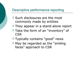 Descriptive performance reporting








Such disclosures are the most
commonly made by entities
They appear in a stand-alone report
Take the form of an “inventory” of
CSR
Typically contains “good” news
May be regarded as the “smiling
faces” approach to CSR

 