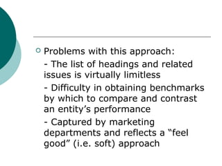 

Problems with this approach:
- The list of headings and related
issues is virtually limitless
- Difficulty in obtaining benchmarks
by which to compare and contrast
an entity’s performance
- Captured by marketing
departments and reflects a “feel
good” (i.e. soft) approach

 
