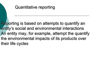 Quantitative reporting

Reporting is based on attempts to quantify an
entity’s social and environmental interactions
An entity may, for example, attempt the quantify
the environmental impacts of its products over
their life cycles

 