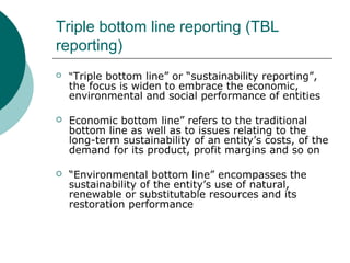 Triple bottom line reporting (TBL
reporting)


“Triple bottom line” or “sustainability reporting”,

the focus is widen to embrace the economic,
environmental and social performance of entities


Economic bottom line” refers to the traditional
bottom line as well as to issues relating to the
long-term sustainability of an entity’s costs, of the
demand for its product, profit margins and so on



“Environmental bottom line” encompasses the
sustainability of the entity’s use of natural,
renewable or substitutable resources and its
restoration performance

 