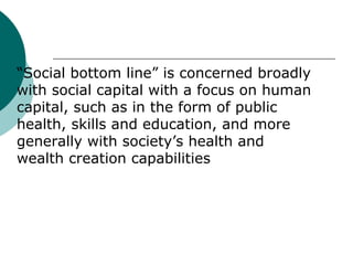 

“Social bottom line” is concerned broadly
with social capital with a focus on human
capital, such as in the form of public
health, skills and education, and more
generally with society’s health and
wealth creation capabilities

 