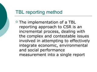 TBL reporting method


The implementation of a TBL
reporting approach to CSR is an
incremental process, dealing with
the complex and contestable issues
involved in attempting to effectively
integrate economic, environmental
and social performance
measurement into a single report

 