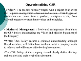 Operationalizing CSR
• Trigger : The process normally begins with a trigger or an event
that requires management attention and action. This trigger or
motivation can come from a product, workplace crisis, from
external pressures or from inner values and principles.
• Motivated Management : Motivated management formulates
the CSR Policy and describes the Vision and Mission Statement of
the Company.
•Written CSR Policy ensures a common understanding amongst
Board members, will define how much and what a company wants
to achieve and will ensure effective implementation.
•The CSR Policy of the company should clearly define the key
stakeholders and their level of involvement.

 