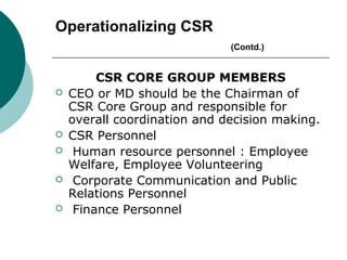 Operationalizing CSR
(Contd.)








CSR CORE GROUP MEMBERS
CEO or MD should be the Chairman of
CSR Core Group and responsible for
overall coordination and decision making.
CSR Personnel
Human resource personnel : Employee
Welfare, Employee Volunteering
Corporate Communication and Public
Relations Personnel
Finance Personnel

 