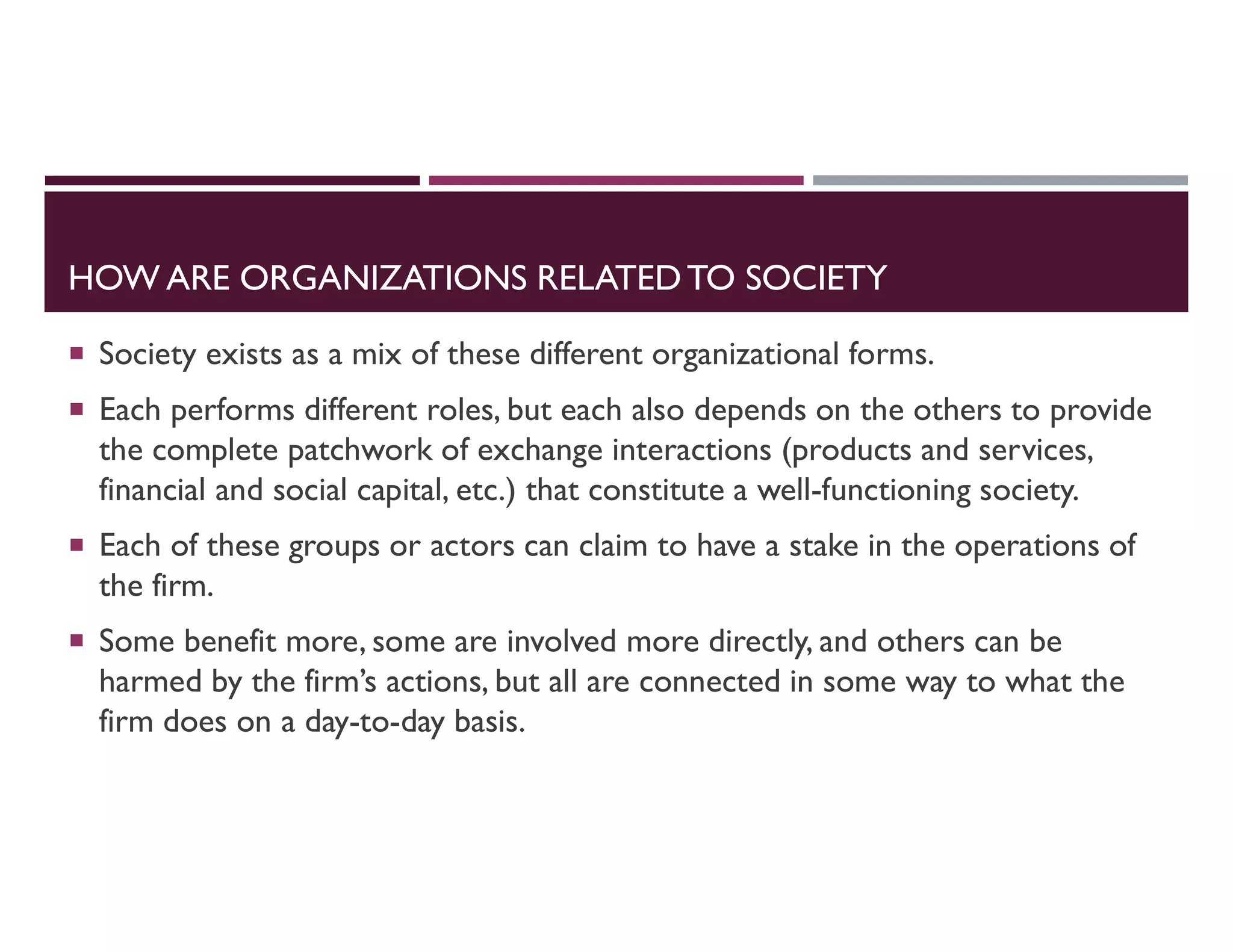 HOW ARE ORGANIZATIONS RELATEDTO SOCIETY
 Society exists as a mix of these different organizational forms.
 Each performs different roles, but each also depends on the others to provide
the complete patchwork of exchange interactions (products and services,
financial and social capital, etc.) that constitute a well-functioning society.
 Each of these groups or actors can claim to have a stake in the operations of
the firm.
 Some benefit more, some are involved more directly, and others can be
harmed by the firm’s actions, but all are connected in some way to what the
firm does on a day-to-day basis.
 