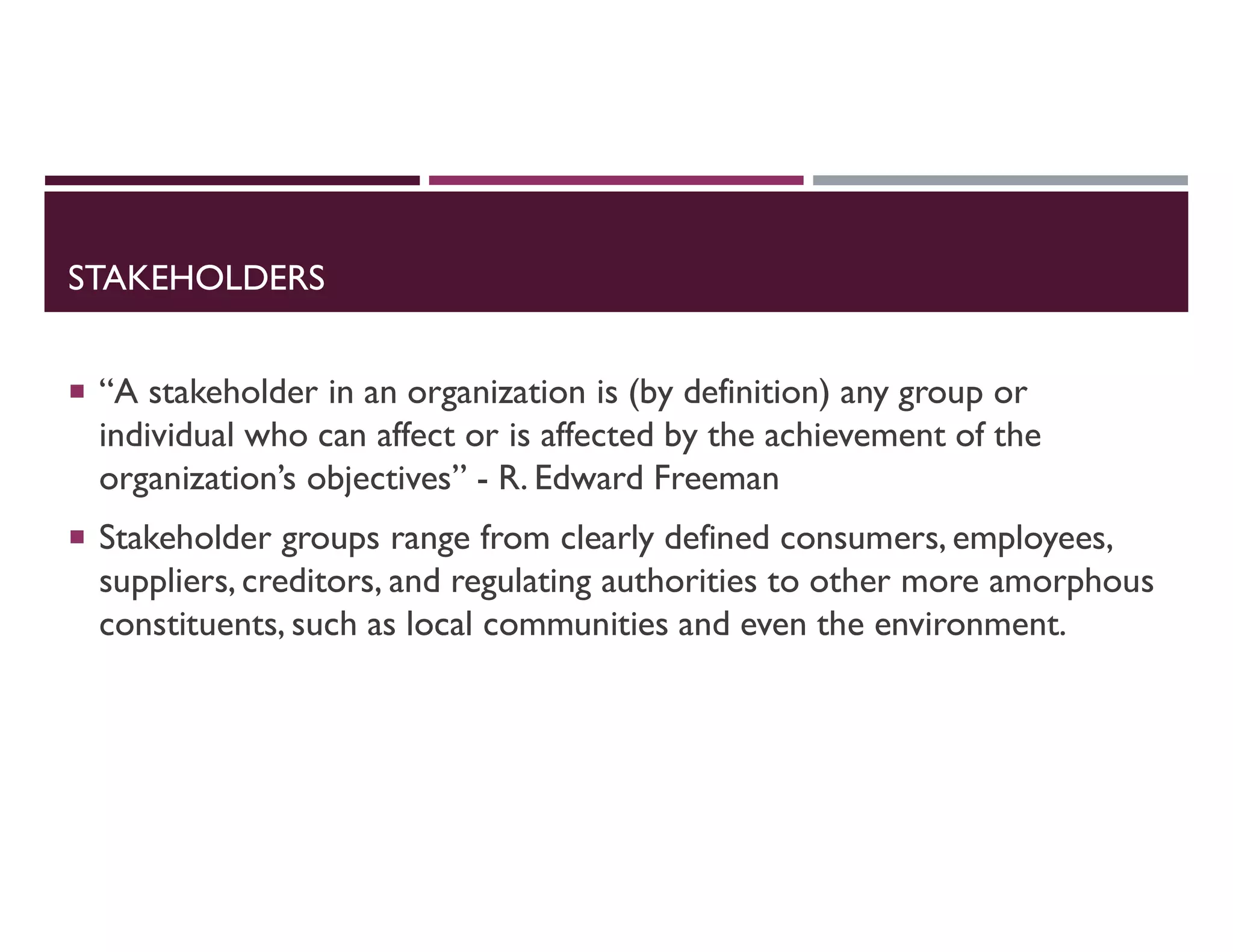 STAKEHOLDERS
 “A stakeholder in an organization is (by definition) any group or
individual who can affect or is affected by the achievement of the
organization’s objectives” - R. Edward Freeman
 Stakeholder groups range from clearly defined consumers, employees,
suppliers, creditors, and regulating authorities to other more amorphous
constituents, such as local communities and even the environment.
 