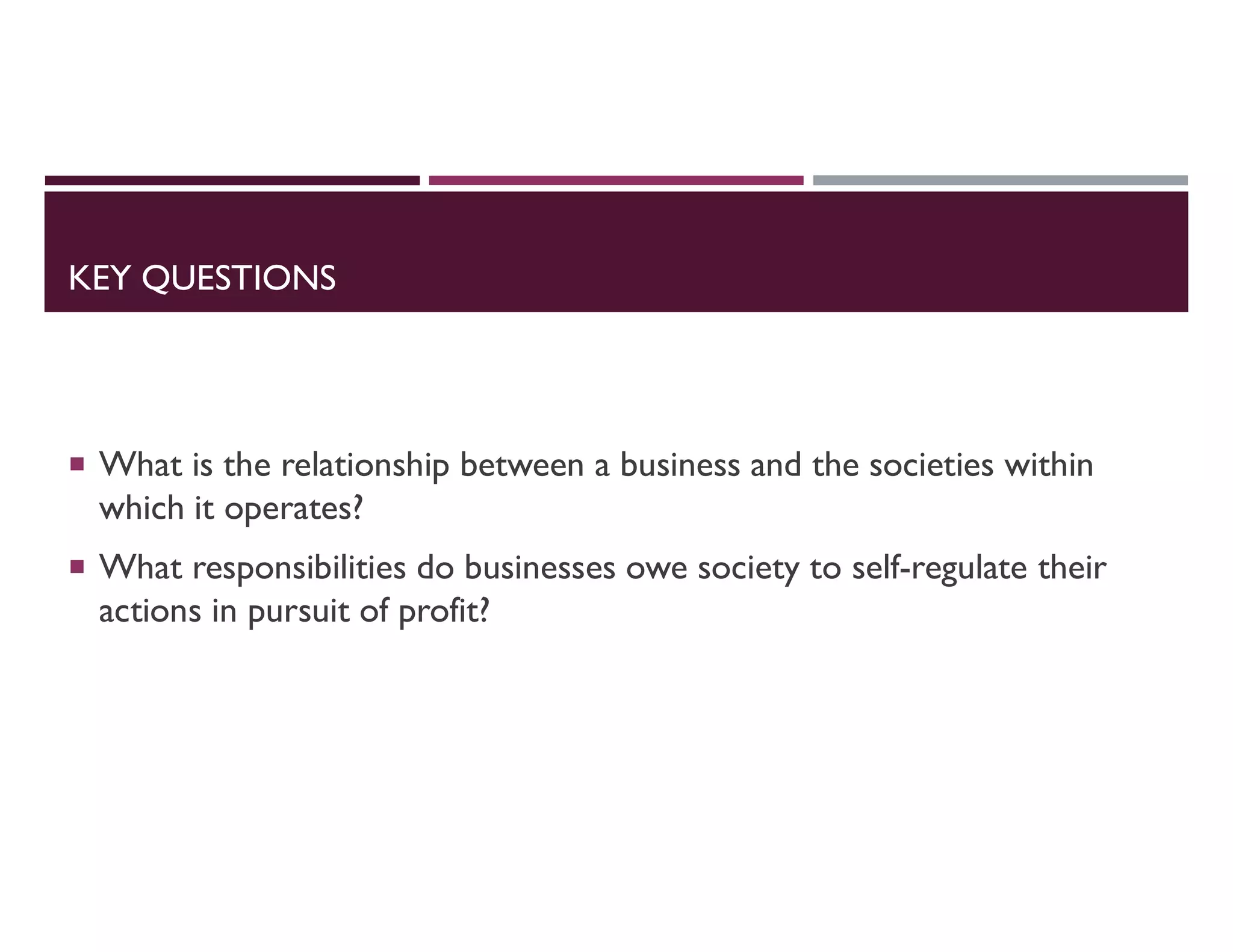 KEY QUESTIONS
 What is the relationship between a business and the societies within
which it operates?
 What responsibilities do businesses owe society to self-regulate their
actions in pursuit of profit?
 
