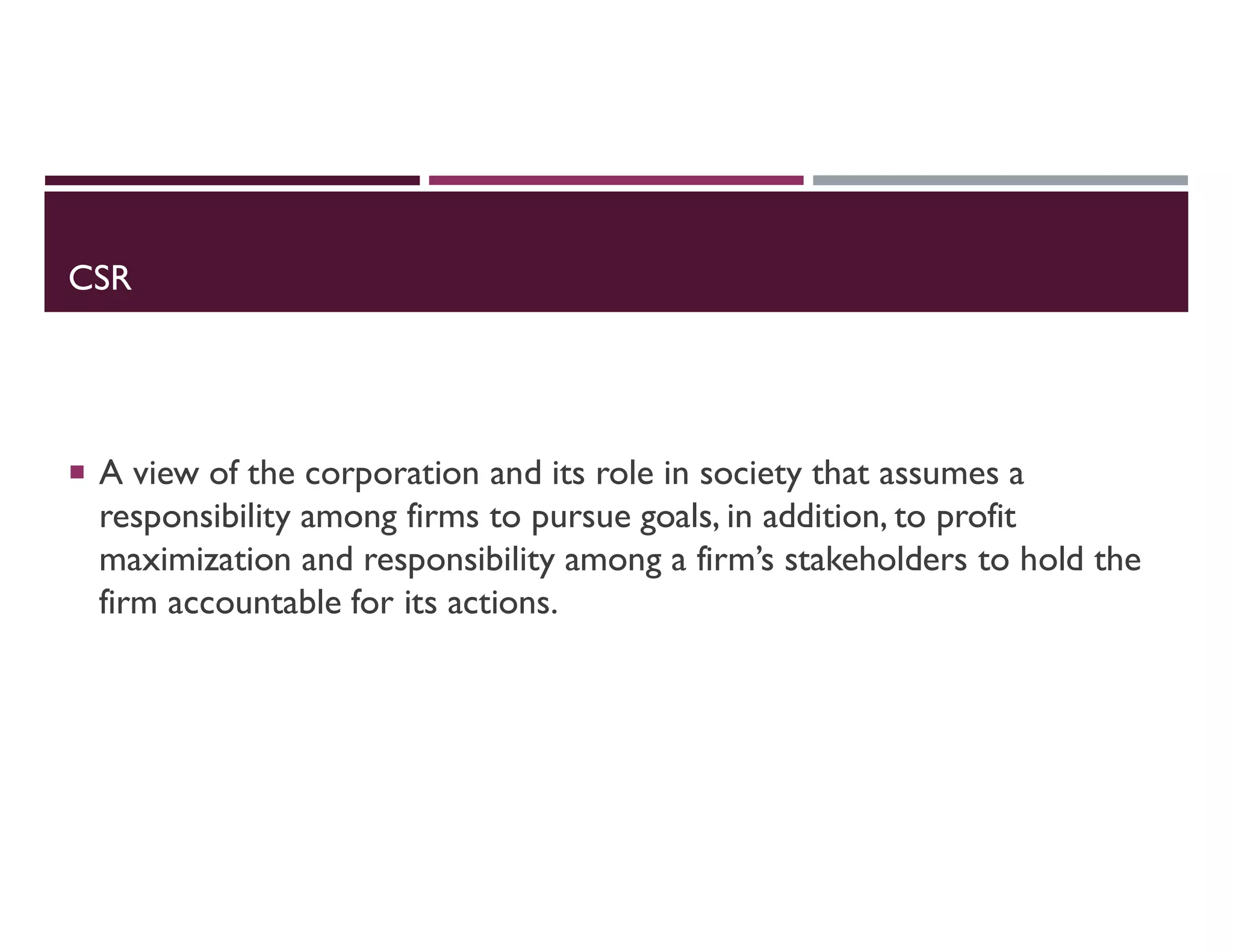 CSR
 A view of the corporation and its role in society that assumes a
responsibility among firms to pursue goals, in addition, to profit
maximization and responsibility among a firm’s stakeholders to hold the
firm accountable for its actions.
 