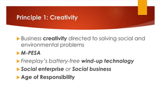 Principle 1: Creativity
 Business creativity directed to solving social and
environmental problems
 M-PESA
 Freeplay’s battery-free wind-up technology
 Social enterprise or Social business
 Age of Responsibility
 