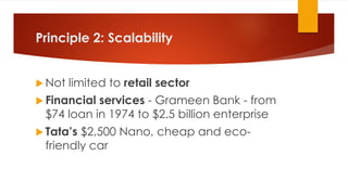 Principle 2: Scalability
 Not limited to retail sector
 Financial services - Grameen Bank - from
$74 loan in 1974 to $2.5 billion enterprise
 Tata’s $2,500 Nano, cheap and eco-
friendly car
 