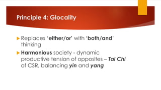 Principle 4: Glocality
 Replaces ‘either/or’ with ‘both/and’
thinking
 Harmonious society - dynamic
productive tension of opposites – Tai Chi
of CSR, balancing yin and yang
 