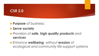 CSR 2.0
 Purpose of business:
 Serve society
 Provision of safe, high quality products and
services
 Enhance wellbeing, without erosion of
ecological and community life-support systems
 