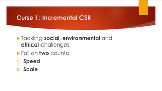 Curse 1: Incremental CSR
 Tackling social, environmental and
ethical challenges
 Fail on two counts:
1. Speed
2. Scale
 