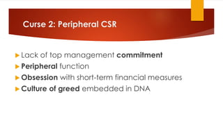 Curse 2: Peripheral CSR
 Lack of top management commitment
 Peripheral function
 Obsession with short-term financial measures
 Culture of greed embedded in DNA
 