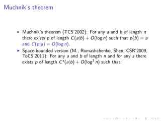 Muchnik’s theorem


      Muchnik’s theorem (TCS’2002): For any a and b of length n
      there exists p of length C (a|b) + O(log n) such that p(b) = a
      and C (p|a) = O(log n).
      Space-bounded version (M., Romashchenko, Shen, CSR’2009,
      ToCS’2011): For any a and b of length n and for any s there
      exists p of length C s (a|b) + O(log3 n) such that:
 