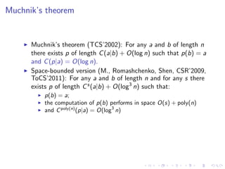 Muchnik’s theorem


      Muchnik’s theorem (TCS’2002): For any a and b of length n
      there exists p of length C (a|b) + O(log n) such that p(b) = a
      and C (p|a) = O(log n).
      Space-bounded version (M., Romashchenko, Shen, CSR’2009,
      ToCS’2011): For any a and b of length n and for any s there
      exists p of length C s (a|b) + O(log3 n) such that:
          p(b) = a;
          the computation of p(b) performs in space O(s) + poly(n)
          and C poly(n) (p|a) = O(log3 n)
 