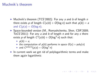 Muchnik’s theorem


      Muchnik’s theorem (TCS’2002): For any a and b of length n
      there exists p of length C (a|b) + O(log n) such that p(b) = a
      and C (p|a) = O(log n).
      Space-bounded version (M., Romashchenko, Shen, CSR’2009,
      ToCS’2011): For any a and b of length n and for any s there
      exists p of length C s (a|b) + O(log3 n) such that:
          p(b) = a;
          the computation of p(b) performs in space O(s) + poly(n)
          and C poly(n) (p|a) = O(log3 n)
      In current work we get rid of polylogarithmic terms and make
      them again logarithmic
 