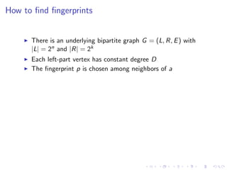How to ﬁnd ﬁngerprints


      There is an underlying bipartite graph G = (L, R, E ) with
      |L| = 2n and |R| = 2k
      Each left-part vertex has constant degree D
      The ﬁngerprint p is chosen among neighbors of a
 