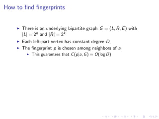 How to ﬁnd ﬁngerprints


      There is an underlying bipartite graph G = (L, R, E ) with
      |L| = 2n and |R| = 2k
      Each left-part vertex has constant degree D
      The ﬁngerprint p is chosen among neighbors of a
          This guarantees that C (p|a, G ) = O(log D)
 