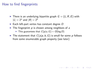 How to ﬁnd ﬁngerprints


      There is an underlying bipartite graph G = (L, R, E ) with
      |L| = 2n and |R| = 2k
      Each left-part vertex has constant degree D
      The ﬁngerprint p is chosen among neighbors of a
          This guarantees that C (p|a, G ) = O(log D)
      The statement that C (a|p, b, G ) is small for some p follows
      from some enumerable graph property (see later)
 