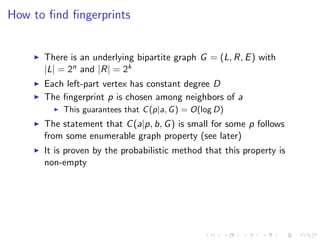 How to ﬁnd ﬁngerprints


      There is an underlying bipartite graph G = (L, R, E ) with
      |L| = 2n and |R| = 2k
      Each left-part vertex has constant degree D
      The ﬁngerprint p is chosen among neighbors of a
          This guarantees that C (p|a, G ) = O(log D)
      The statement that C (a|p, b, G ) is small for some p follows
      from some enumerable graph property (see later)
      It is proven by the probabilistic method that this property is
      non-empty
 
