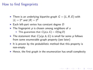 How to ﬁnd ﬁngerprints


      There is an underlying bipartite graph G = (L, R, E ) with
      |L| = 2n and |R| = 2k
      Each left-part vertex has constant degree D
      The ﬁngerprint p is chosen among neighbors of a
          This guarantees that C (p|a, G ) = O(log D)
      The statement that C (a|p, b, G ) is small for some p follows
      from some enumerable graph property (see later)
      It is proven by the probabilistic method that this property is
      non-empty
      Hence, the ﬁrst graph in the enumeration has small complexity
 
