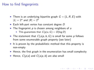 How to ﬁnd ﬁngerprints


      There is an underlying bipartite graph G = (L, R, E ) with
      |L| = 2n and |R| = 2k
      Each left-part vertex has constant degree D
      The ﬁngerprint p is chosen among neighbors of a
          This guarantees that C (p|a, G ) = O(log D)
      The statement that C (a|p, b, G ) is small for some p follows
      from some enumerable graph property (see later)
      It is proven by the probabilistic method that this property is
      non-empty
      Hence, the ﬁrst graph in the enumeration has small complexity
      Hence, C (p|a) and C (a|p, b) are also small
 