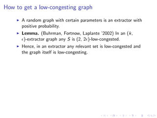 How to get a low-congesting graph

      A random graph with certain parameters is an extractor with
      positive probability.
      Lemma. (Buhrman, Fortnow, Laplante ’2002) In an (k,
       )-extractor graph any S is (2, 2 )-low-congested.
      Hence, in an extractor any relevant set is low-congested and
      the graph itself is low-congesting.
 