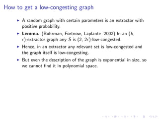 How to get a low-congesting graph

      A random graph with certain parameters is an extractor with
      positive probability.
      Lemma. (Buhrman, Fortnow, Laplante ’2002) In an (k,
       )-extractor graph any S is (2, 2 )-low-congested.
      Hence, in an extractor any relevant set is low-congested and
      the graph itself is low-congesting.
      But even the description of the graph is exponential in size, so
      we cannot ﬁnd it in polynomial space.
 