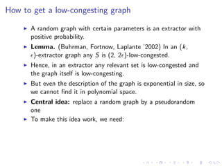 How to get a low-congesting graph

      A random graph with certain parameters is an extractor with
      positive probability.
      Lemma. (Buhrman, Fortnow, Laplante ’2002) In an (k,
       )-extractor graph any S is (2, 2 )-low-congested.
      Hence, in an extractor any relevant set is low-congested and
      the graph itself is low-congesting.
      But even the description of the graph is exponential in size, so
      we cannot ﬁnd it in polynomial space.
      Central idea: replace a random graph by a pseudorandom
      one
      To make this idea work, we need:
 
