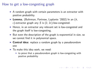 How to get a low-congesting graph

      A random graph with certain parameters is an extractor with
      positive probability.
      Lemma. (Buhrman, Fortnow, Laplante ’2002) In an (k,
       )-extractor graph any S is (2, 2 )-low-congested.
      Hence, in an extractor any relevant set is low-congested and
      the graph itself is low-congesting.
      But even the description of the graph is exponential in size, so
      we cannot ﬁnd it in polynomial space.
      Central idea: replace a random graph by a pseudorandom
      one
      To make this idea work, we need:
          to prove that a pseudorandom graph is low-congesting with
          positive probability
 