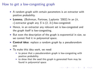 How to get a low-congesting graph

      A random graph with certain parameters is an extractor with
      positive probability.
      Lemma. (Buhrman, Fortnow, Laplante ’2002) In an (k,
       )-extractor graph any S is (2, 2 )-low-congested.
      Hence, in an extractor any relevant set is low-congested and
      the graph itself is low-congesting.
      But even the description of the graph is exponential in size, so
      we cannot ﬁnd it in polynomial space.
      Central idea: replace a random graph by a pseudorandom
      one
      To make this idea work, we need:
          to prove that a pseudorandom graph is low-congesting with
          positive probability
          to show that the seed this graph is generated from may be
          found in polynomial space
 