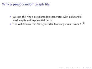 Why a pseudorandom graph ﬁts


      We use the Nisan pseudorandom generator with polynomial
      seed length and exponential output.
      It is well-known that this generator fools any circuit from AC0
 
