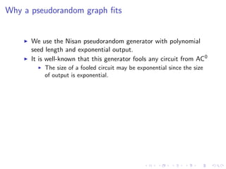 Why a pseudorandom graph ﬁts


      We use the Nisan pseudorandom generator with polynomial
      seed length and exponential output.
      It is well-known that this generator fools any circuit from AC0
          The size of a fooled circuit may be exponential since the size
          of output is exponential.
 