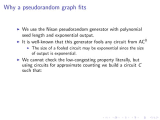 Why a pseudorandom graph ﬁts


      We use the Nisan pseudorandom generator with polynomial
      seed length and exponential output.
      It is well-known that this generator fools any circuit from AC0
          The size of a fooled circuit may be exponential since the size
          of output is exponential.
      We cannot check the low-congesting property literally, but
      using circuits for approximate counting we build a circuit C
      such that:
 
