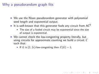 Why a pseudorandom graph ﬁts


      We use the Nisan pseudorandom generator with polynomial
      seed length and exponential output.
      It is well-known that this generator fools any circuit from AC0
          The size of a fooled circuit may be exponential since the size
          of output is exponential.
      We cannot check the low-congesting property literally, but
      using circuits for approximate counting we build a circuit C
      such that:
          If G is (2, 2 )-low-congesting then C (G ) = 1;
 