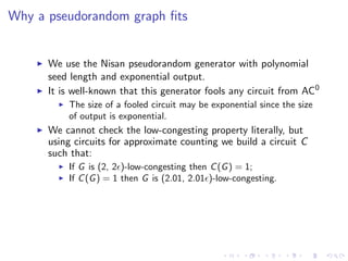 Why a pseudorandom graph ﬁts


      We use the Nisan pseudorandom generator with polynomial
      seed length and exponential output.
      It is well-known that this generator fools any circuit from AC0
          The size of a fooled circuit may be exponential since the size
          of output is exponential.
      We cannot check the low-congesting property literally, but
      using circuits for approximate counting we build a circuit C
      such that:
          If G is (2, 2 )-low-congesting then C (G ) = 1;
          If C (G ) = 1 then G is (2.01, 2.01 )-low-congesting.
 
