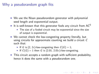 Why a pseudorandom graph ﬁts


      We use the Nisan pseudorandom generator with polynomial
      seed length and exponential output.
      It is well-known that this generator fools any circuit from AC0
          The size of a fooled circuit may be exponential since the size
          of output is exponential.
      We cannot check the low-congesting property literally, but
      using circuits for approximate counting we build a circuit C
      such that:
          If G is (2, 2 )-low-congesting then C (G ) = 1;
          If C (G ) = 1 then G is (2.01, 2.01 )-low-congesting.
      This circuit accepts a random graph with suﬃcient probability,
      hence it does the same with a pseudorandom one.
 