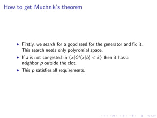 How to get Muchnik’s theorem




      Firstly, we search for a good seed for the generator and ﬁx it.
      This search needs only polynomial space.
      If a is not congested in {x|C s (x|b) < k} then it has a
      neighbor p outside the clot.
      This p satisﬁes all requirements.
 
