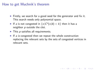 How to get Muchnik’s theorem


      Firstly, we search for a good seed for the generator and ﬁx it.
      This search needs only polynomial space.
      If a is not congested in {x|C s (x|b) < k} then it has a
      neighbor p outside the clot.
      This p satisﬁes all requirements.
      If a is congested then we repeat the whole construction
      replacing the relevant sets by the sets of congested vertices in
      relevant sets.
 