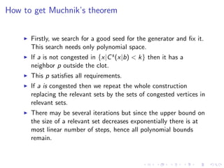 How to get Muchnik’s theorem


      Firstly, we search for a good seed for the generator and ﬁx it.
      This search needs only polynomial space.
      If a is not congested in {x|C s (x|b) < k} then it has a
      neighbor p outside the clot.
      This p satisﬁes all requirements.
      If a is congested then we repeat the whole construction
      replacing the relevant sets by the sets of congested vertices in
      relevant sets.
      There may be several iterations but since the upper bound on
      the size of a relevant set decreases exponentially there is at
      most linear number of steps, hence all polynomial bounds
      remain.
 