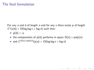 The ﬁnal formulation




   For any a and b of length n and for any s there exists p of length
   C s (a|b) + O(log log s + log n) such that:
       p(b) = a;
       the computation of p(b) performs in space O(s) + poly(n)
       and C O(s)+poly(n) (p|a) = O(log log s + log n)
 