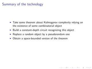 Summary of the technology



      Take some theorem about Kolmogorov complexity relying on
      the existence of some combinatorial object
      Build a constant-depth circuit recognizing this object
      Replace a random object by a pseudorandom one
      Obtain a space-bounded version of the theorem
 
