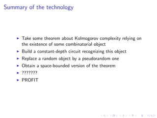 Summary of the technology



      Take some theorem about Kolmogorov complexity relying on
      the existence of some combinatorial object
      Build a constant-depth circuit recognizing this object
      Replace a random object by a pseudorandom one
      Obtain a space-bounded version of the theorem
      ???????
      PROFIT
 