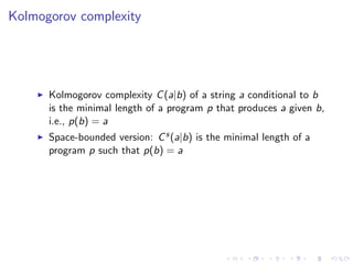 Kolmogorov complexity




      Kolmogorov complexity C (a|b) of a string a conditional to b
      is the minimal length of a program p that produces a given b,
      i.e., p(b) = a
      Space-bounded version: C s (a|b) is the minimal length of a
      program p such that p(b) = a
 