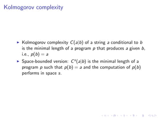 Kolmogorov complexity




      Kolmogorov complexity C (a|b) of a string a conditional to b
      is the minimal length of a program p that produces a given b,
      i.e., p(b) = a
      Space-bounded version: C s (a|b) is the minimal length of a
      program p such that p(b) = a and the computation of p(b)
      performs in space s.
 