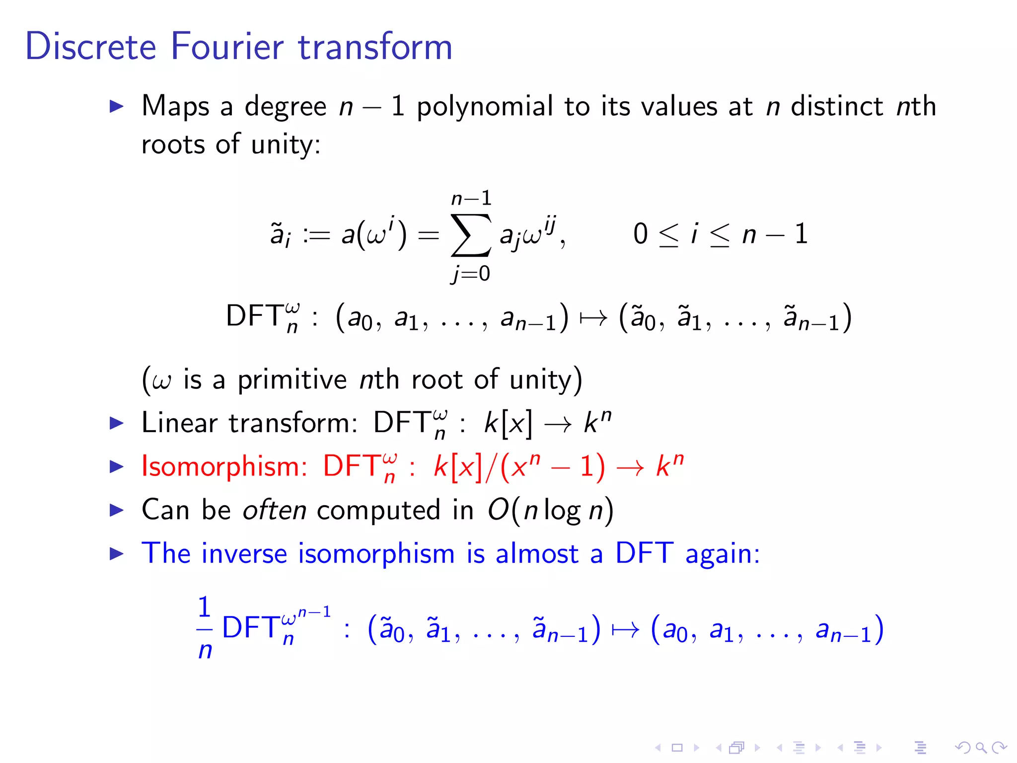 Discrete Fourier transform
       Maps a degree n − 1 polynomial to its values at n distinct nth
       roots of unity:
                                   n−1
                 ˜i := a(ω i ) =
                 a                       aj ω ij ,   0≤i ≤n−1
                                   j=0

             DFTω : (a0 , a1 , . . . , an−1 ) → (˜0 , ˜1 , . . . , ˜n−1 )
                n                                a a               a

       (ω is a primitive nth root of unity)
       Linear transform: DFTω : k[x] → k n
                               n
       Isomorphism: DFTω : k[x]/(x n − 1) → k n
                           n
       Can be often computed in O(n log n)
       The inverse isomorphism is almost a DFT again:
           1      n−1
             DFTω
                n     : (˜0 , ˜1 , . . . , ˜n−1 ) → (a0 , a1 , . . . , an−1 )
                         a a               a
           n
 