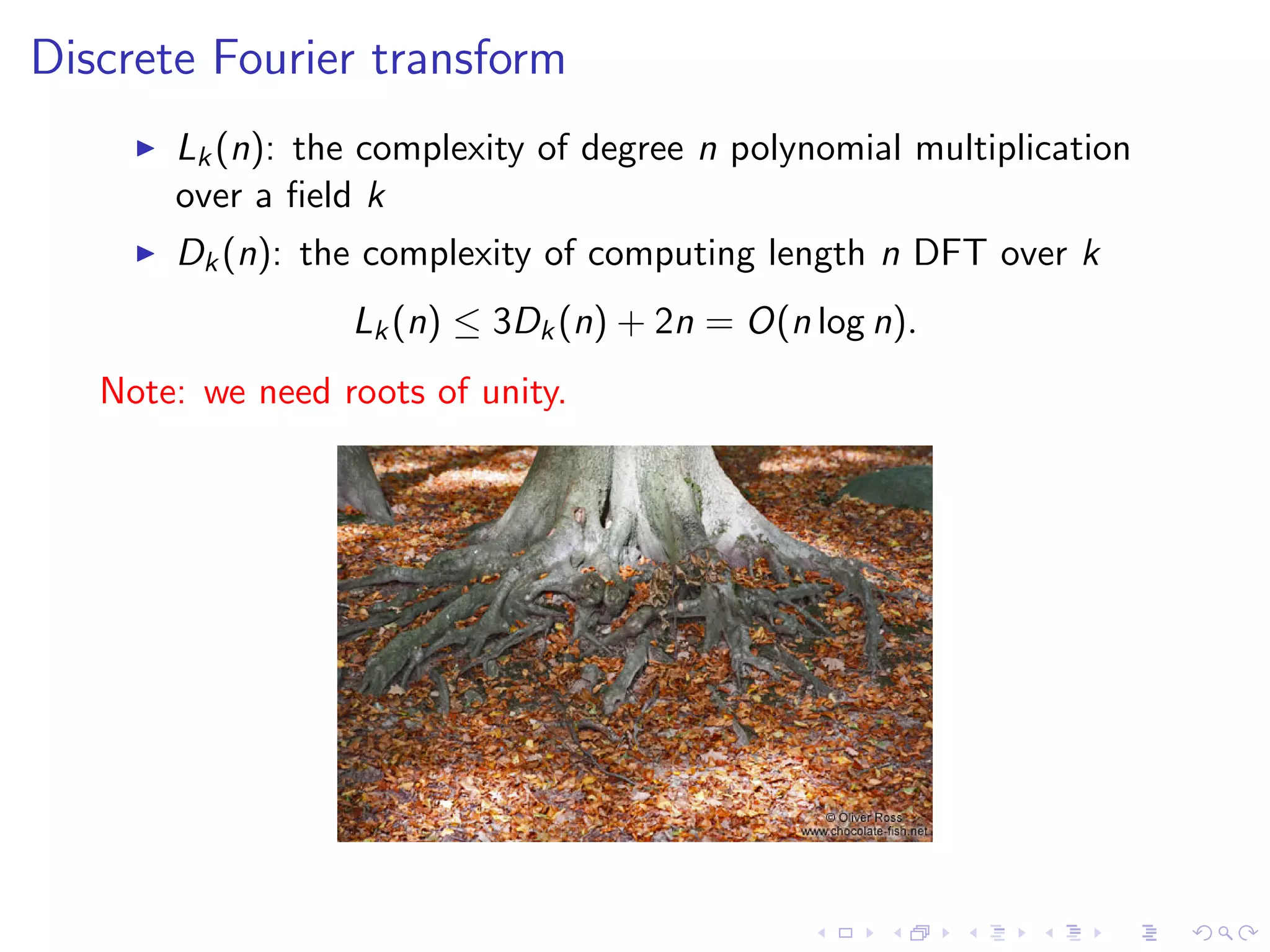 Discrete Fourier transform
       Lk (n): the complexity of degree n polynomial multiplication
       over a ﬁeld k
       Dk (n): the complexity of computing length n DFT over k
                  Lk (n) ≤ 3Dk (n) + 2n = O(n log n).
   Note: we need roots of unity.
 